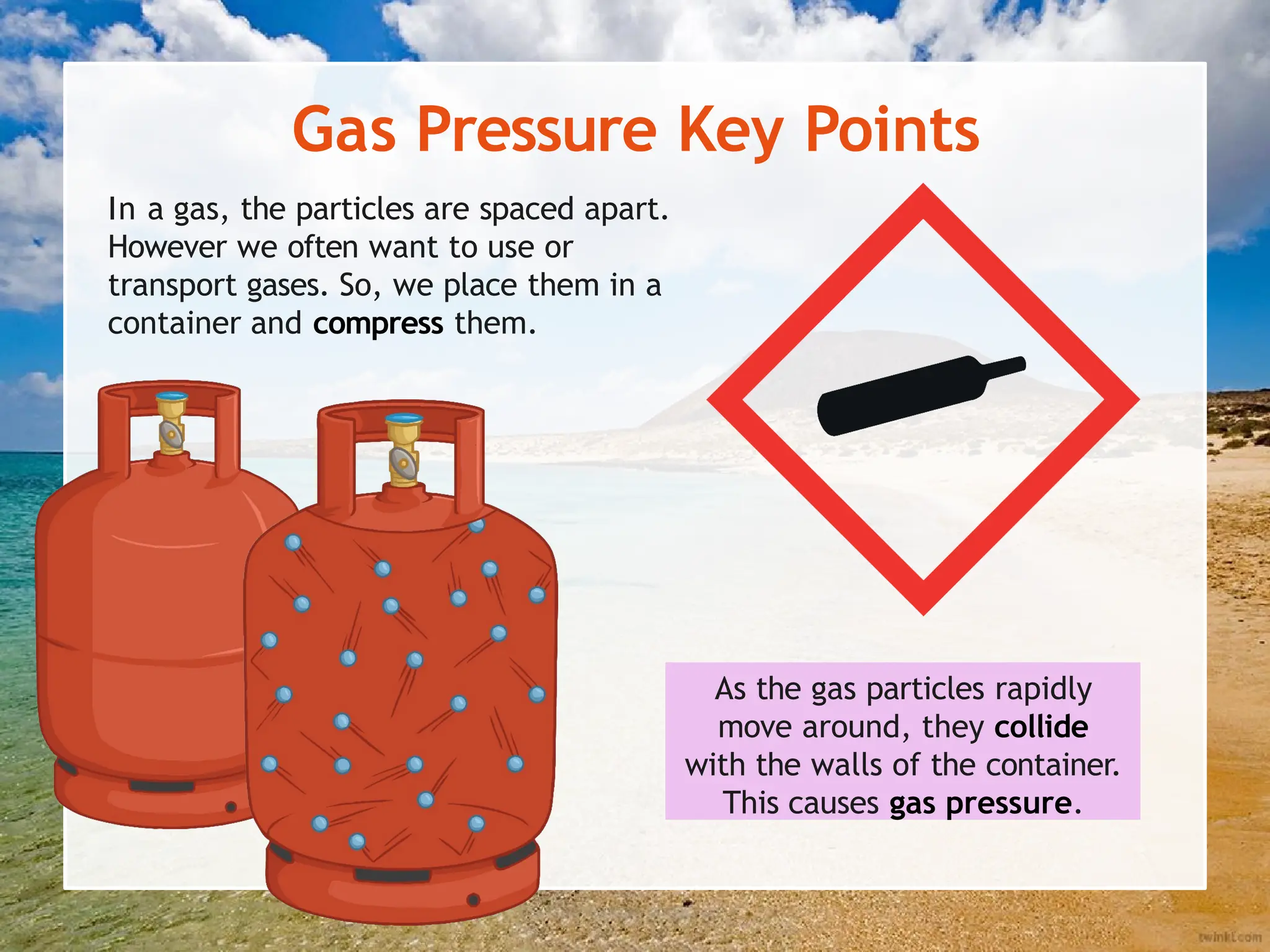 Gas Pressure Key Points
In a gas, the particles are spaced apart.
However we often want to use or
transport gases. So, we place them in a
container and compress them.
As the gas particles rapidly
move around, they collide
with the walls of the container.
This causes gas pressure.
 