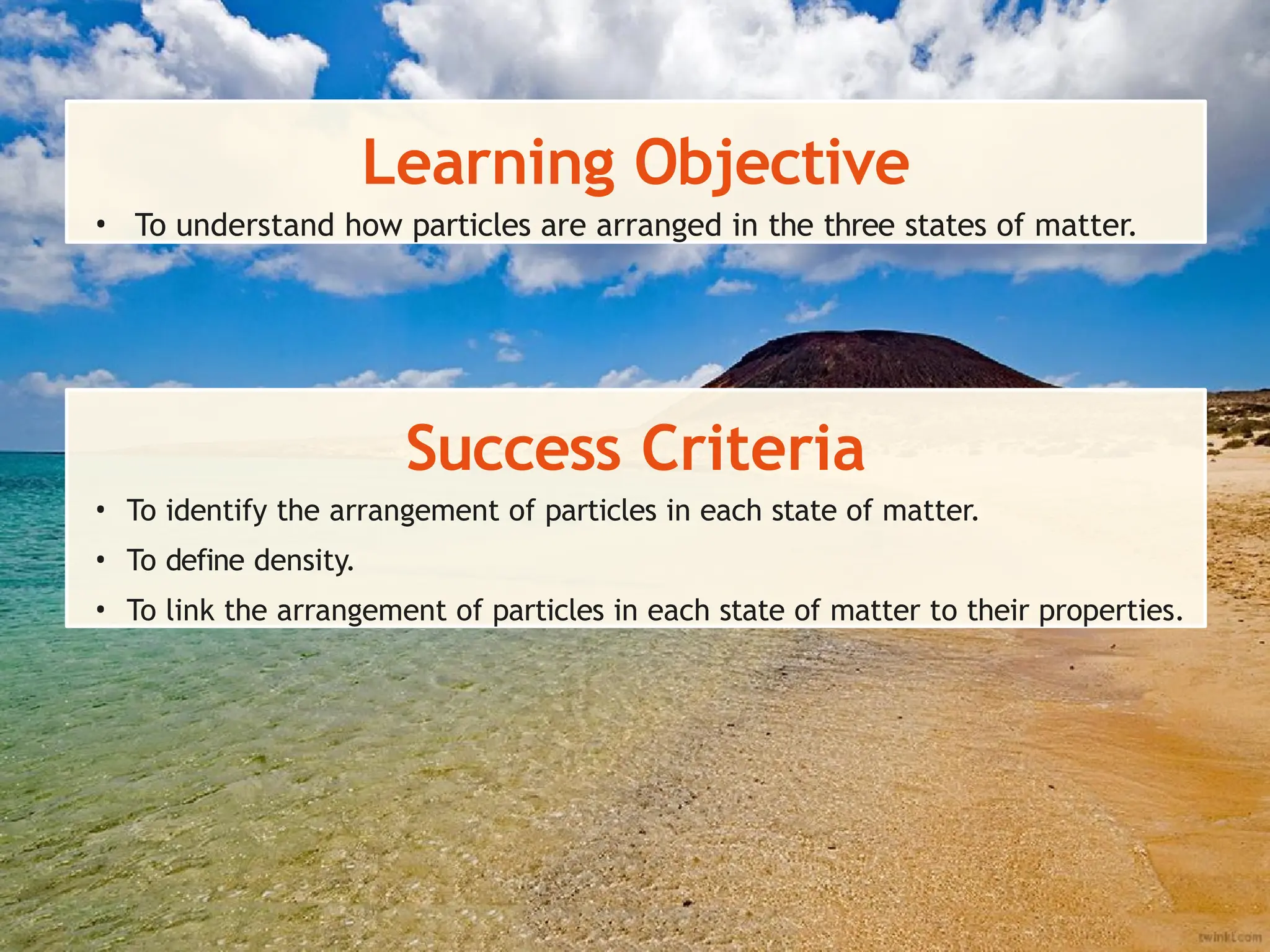 Learning Objective
• To understand how particles are arranged in the three states of matter.
Success Criteria
• To identify the arrangement of particles in each state of matter.
• To define density.
• To link the arrangement of particles in each state of matter to their properties.
 