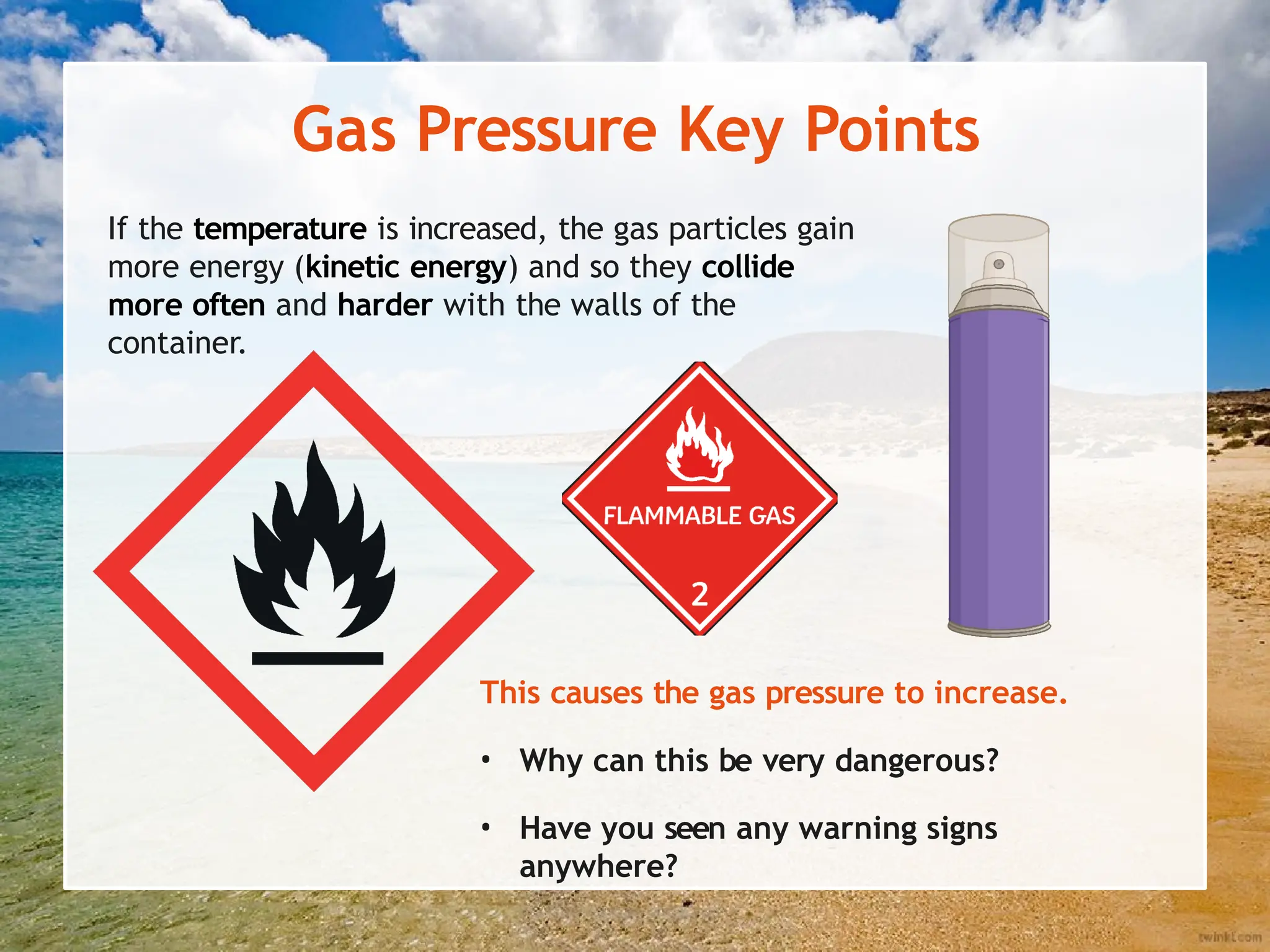 Gas Pressure Key Points
If the temperature is increased, the gas particles gain
more energy (kinetic energy) and so they collide
more often and harder with the walls of the
container.
This causes the gas pressure to increase.
• Why can this be very dangerous?
• Have you seen any warning signs
anywhere?
 