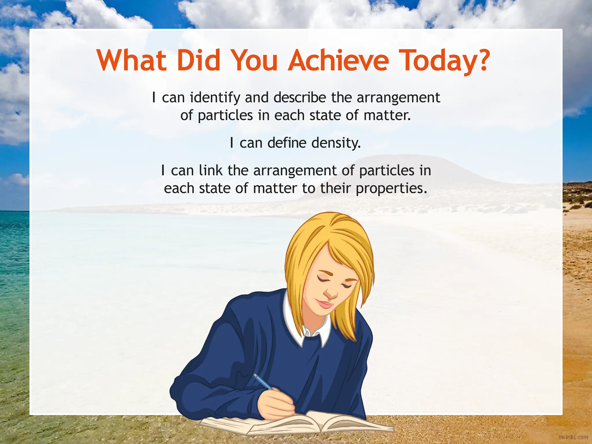 What Did You Achieve Today?
I can identify and describe the arrangement
of particles in each state of matter.
I can define density.
I can link the arrangement of particles in
each state of matter to their properties.
 
