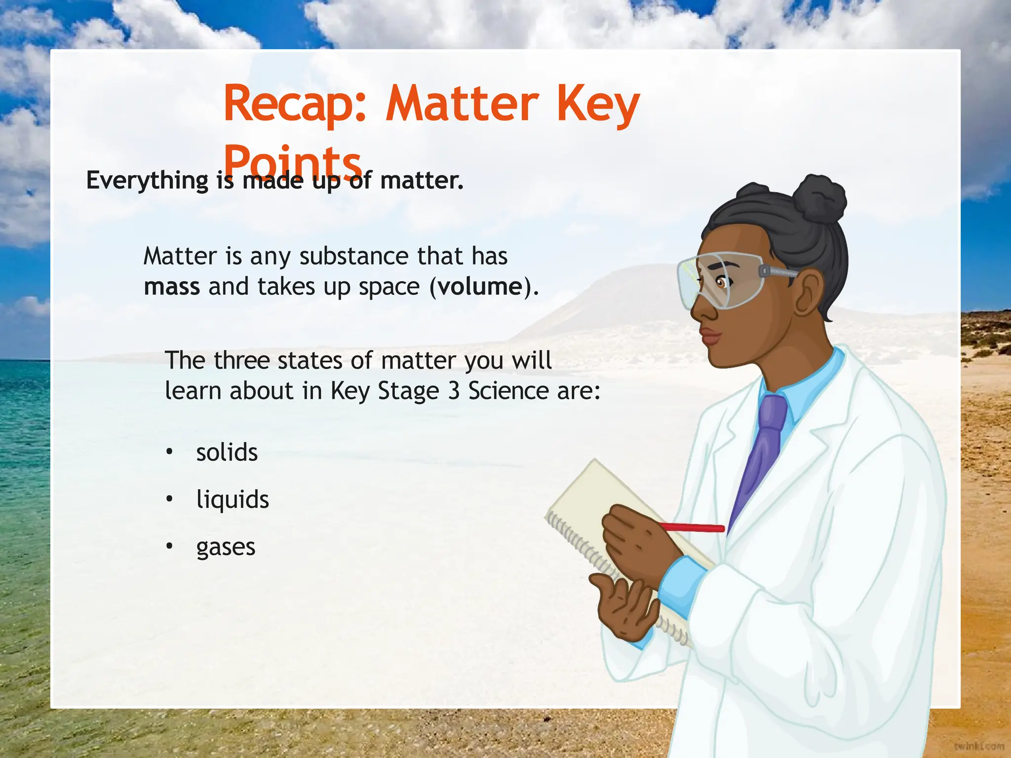 Recap: Matter Key
Points
Everything is made up of matter.
Matter is any substance that has
mass and takes up space (volume).
The three states of matter you will
learn about in Key Stage 3 Science are:
• solids
• liquids
• gases
 