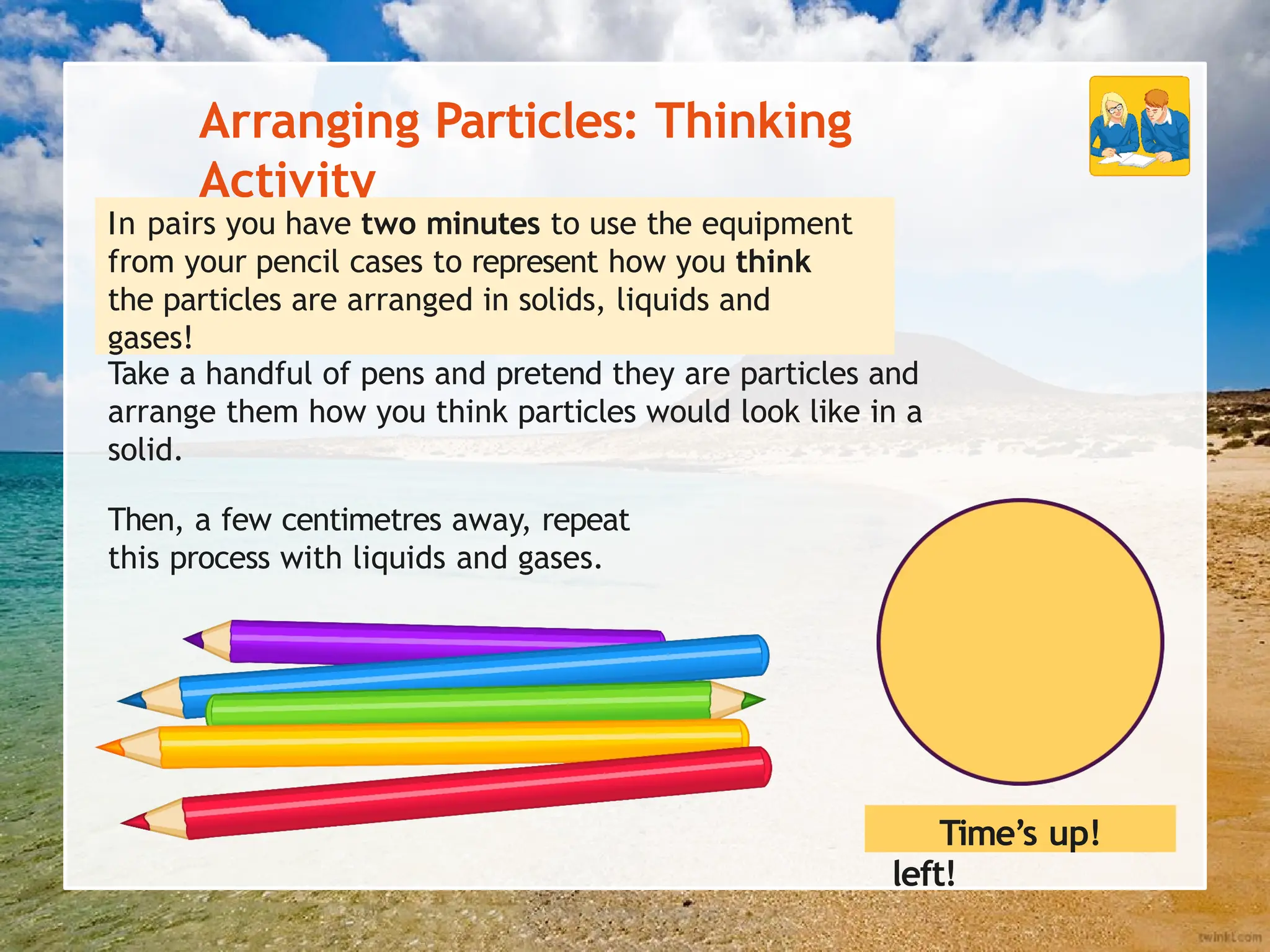 Arranging Particles: Thinking
Activity
In pairs you have two minutes to use the equipment
from your pencil cases to represent how you think
the particles are arranged in solids, liquids and
gases!
Take a handful of pens and pretend they are particles and
arrange them how you think particles would look like in a
solid.
Then, a few centimetres away, repeat
this process with liquids and gases.
One minute
left!
Time’s up!
 