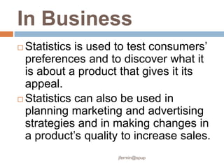 In Business
 Statistics is used to test consumers’
preferences and to discover what it
is about a product that gives it its
appeal.
 Statistics can also be used in
planning marketing and advertising
strategies and in making changes in
a product’s quality to increase sales.
jfermin@spup
 