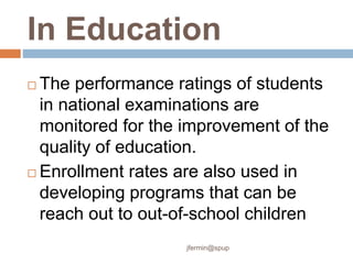 In Education
 The performance ratings of students
in national examinations are
monitored for the improvement of the
quality of education.
 Enrollment rates are also used in
developing programs that can be
reach out to out-of-school children
jfermin@spup
 