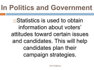 In Politics and Government
Statistics is used to obtain
information about voters’
attitudes toward certain issues
and candidates. This will help
candidates plan their
campaign strategies.
jfermin@spup
 