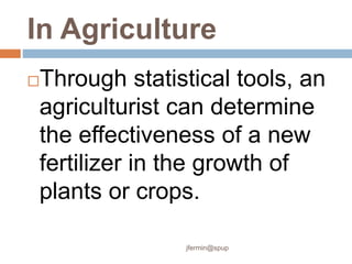 In Agriculture
Through statistical tools, an
agriculturist can determine
the effectiveness of a new
fertilizer in the growth of
plants or crops.
jfermin@spup
 