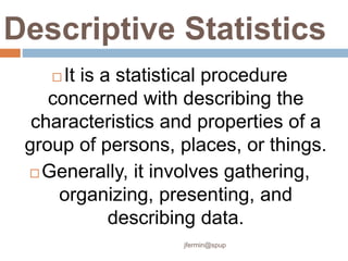 Descriptive Statistics
 It is a statistical procedure
concerned with describing the
characteristics and properties of a
group of persons, places, or things.
 Generally, it involves gathering,
organizing, presenting, and
describing data.
jfermin@spup
 