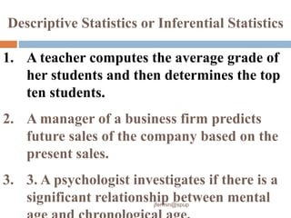 1. A teacher computes the average grade of
her students and then determines the top
ten students.
2. A manager of a business firm predicts
future sales of the company based on the
present sales.
3. 3. A psychologist investigates if there is a
significant relationship between mental
Descriptive Statistics or Inferential Statistics
jfermin@spup
 