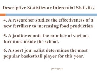 4. A researcher studies the effectiveness of a
new fertilizer to increasing food production
Descriptive Statistics or Inferential Statistics
5. A janitor counts the number of various
furniture inside the school.
6. A sport journalist determines the most
popular basketball player for this year.
jfermin@spup
 