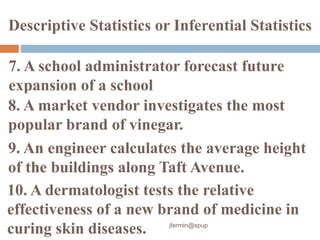 7. A school administrator forecast future
expansion of a school
8. A market vendor investigates the most
popular brand of vinegar.
Descriptive Statistics or Inferential Statistics
9. An engineer calculates the average height
of the buildings along Taft Avenue.
10. A dermatologist tests the relative
effectiveness of a new brand of medicine in
curing skin diseases. jfermin@spup
 