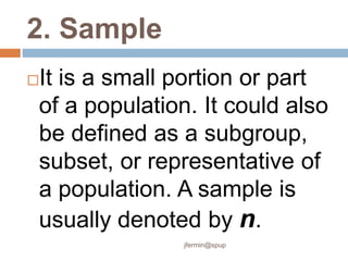 2. Sample
It is a small portion or part
of a population. It could also
be defined as a subgroup,
subset, or representative of
a population. A sample is
usually denoted by n.
jfermin@spup
 