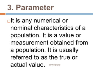 3. Parameter
It is any numerical or
nominal characteristics of a
population. It is a value or
measurement obtained from
a population. It is usually
referred to as the true or
actual value. jfermin@spup
 