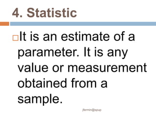 4. Statistic
It is an estimate of a
parameter. It is any
value or measurement
obtained from a
sample.
jfermin@spup
 
