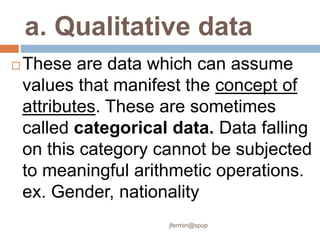 a. Qualitative data
 These are data which can assume
values that manifest the concept of
attributes. These are sometimes
called categorical data. Data falling
on this category cannot be subjected
to meaningful arithmetic operations.
ex. Gender, nationality
jfermin@spup
 