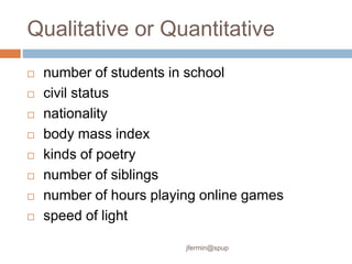 Qualitative or Quantitative
 number of students in school
 civil status
 nationality
 body mass index
 kinds of poetry
 number of siblings
 number of hours playing online games
 speed of light
jfermin@spup
 