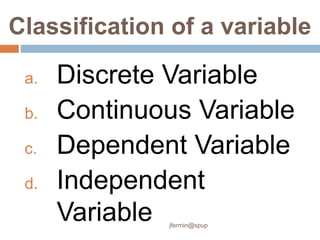 Classification of a variable
a. Discrete Variable
b. Continuous Variable
c. Dependent Variable
d. Independent
Variable jfermin@spup
 
