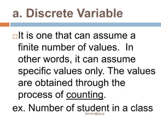 a. Discrete Variable
It is one that can assume a
finite number of values. In
other words, it can assume
specific values only. The values
are obtained through the
process of counting.
ex. Number of student in a class
jfermin@spup
 