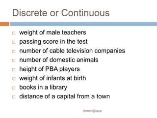 Discrete or Continuous
 weight of male teachers
 passing score in the test
 number of cable television companies
 number of domestic animals
 height of PBA players
 weight of infants at birth
 books in a library
 distance of a capital from a town
jfermin@spup
 