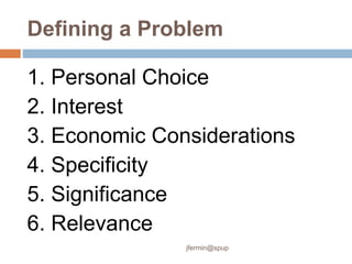 Defining a Problem
1. Personal Choice
2. Interest
3. Economic Considerations
4. Specificity
5. Significance
6. Relevance
jfermin@spup
 