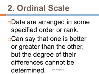 2. Ordinal Scale
Data are arranged in some
specified order or rank.
Can say that one is better
or greater than the other,
but the degree of their
differences cannot be
determined. jfermin@spup
 