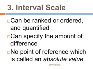3. Interval Scale
Can be ranked or ordered,
and quantified
Can specify the amount of
difference
No point of reference which
is called an absolute value
jfermin@spup
 