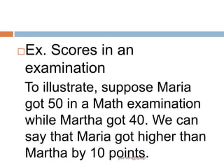 Ex. Scores in an
examination
To illustrate, suppose Maria
got 50 in a Math examination
while Martha got 40. We can
say that Maria got higher than
Martha by 10 points.
jfermin@spup
 