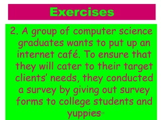 Exercises
2. A group of computer science
graduates wants to put up an
internet café. To ensure that
they will cater to their target
clients’ needs, they conducted
a survey by giving out survey
forms to college students and
yuppies
jfermin@spup
 
