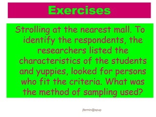 Exercises
Strolling at the nearest mall. To
identify the respondents, the
researchers listed the
characteristics of the students
and yuppies, looked for persons
who fit the criteria. What was
the method of sampling used?
jfermin@spup
 