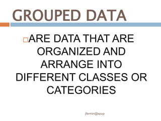 GROUPED DATA
ARE DATA THAT ARE
ORGANIZED AND
ARRANGE INTO
DIFFERENT CLASSES OR
CATEGORIES
jfermin@spup
 