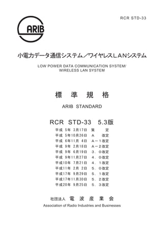 　
                                                  RCR STD-33




                         　
           　　
小電力データ通信システム／ワイヤレスＬＡＮシステム
   LOW POWER DATA COMMUNICATION SYSTEM/
           WIRELESS LAN SYSTEM




           標         準        規        格
                ARIB STANDARD


        RCR STD-33　5.3版
            平 成 5 年 3 月 1 7 日 　策　　　定
            平 成 5 年 1 0 月 2 6 日 　Ａ　　改定
            平 成 6 年 1 1 月 4 日 　Ａ－１改定
            平 成 9 年 2 月 1 8 日 　Ａ－２改定
            平 成 9 年 6 月 1 9 日 　３．０改定
            平 成 9 年 1 1 月 2 7 日 　４．０改定
            平 成 1 0 年 7 月 2 1 日 　４．１改定
            平 成 1 1 年 2 月 2 日 　５．０改定
            平 成 1 7 年 9 月 2 9 日 　５．１改定
            平 成 1 7 年 1 1 月 3 0 日 　５．２改定
            平 成 2 0 年 9月 2 5 日 　５．３改定



         社団法人　電　波　産　業　会
     Association of Radio Industries and Businesses
 