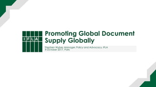 Promoting Global Document
Supply Globally
Stephen Wyber, Manager, Policy and Advocacy, IFLA
4 October 2017, Paris
 