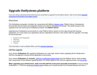 Upgrade OutSystems platform
If you are using a personal environment and you would like to upgrade it to the latest version, refer to the article Upgrade
a personal environment to the latest version.
Overview
The OutSystems ecosystem is divided into components with different release cycles: Platform Server, Development
Environment (Service Studio and Integration Studio) and LifeTime Management Console. This article focuses on the
upgrade of the core server part of OutSystems product, the Platform Server.
Upgrading your OutSystems environments to a new Platform Server version is a four-step process that requires
preparation, as it may impact your applications (all your applications will have a new version after the upgrade). The steps
for this process are:
• Analysis and Preparation
• Planning
• Execution
• Testing
This information is also available offline, see the Upgrade datasheet.
LifeTime upgrade
Up to version OutSystems 10, upgrading OutSystems to a new major version means upgrading all the infrastructure -
LifeTime management console and the application environments.
From version OutSystems 11 onwards, LifeTime is distributed independently from the Platform Server, which enables
both components to have different upgrading paces. For further details on the LifeTime upgrade process, see this article.
When upgrading your infrastructure, make sure that LifeTime is the most up-to-date environment. If you’re running
OutSystems 11, LifeTime's continuous release cycle enables you to benefit quicker from the latest features and fixes. If
 