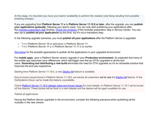 At this stage, it's important you have your teams' availability to perform the needed code fixing resulting from possible
breaking changes.
If you are upgrading from Platform Server 11.x to Platform Server 11.12.0 or later, after the upgrade, you can publish
your applications gradually, following your teams' pace. You can only start publishing your applications after
the modules preparation step finishes. Check the progress of the modules preparation step in Service Center. You can
also opt to publish all your applications by this time, but it's not a mandatory step.
In the following upgrade scenarios, you must publish all your applications after the Platform Server is upgraded:
• From Platform Server 10 or previous to Platform Server 11
• From Platform Server 11.x to Platform Server 11.11.3 or earlier
See below for the possible approaches to publish all the applications in your upgraded environment.
For mobile apps, upon a Platform Server version upgrade in your Production environment, it's expected that many of
the mobile app resources carry differences, which will trigger over-the-air (OTA) upgrades to all the end
users. Generating and distributing a new build eliminates the need for OTA upgrades so it's an advisable practice that
improves the end-user experience.
Starting from Platform Server 11.18.0, a new Deploy All feature is available.
Due to known issues found in Platform Server 11.18.0, we advise all customers not to use the Deploy All feature. In the
OutSystems Cloud, we've made this feature unavailable.
Check Platform Server 11.18.0 release notes and known issues for more details. In Platform Server 11.18.1 we've turned
off this feature. These issues will be fixed in a next release and the feature will be again available for use.
Publish all applications
Having the Platform Server upgraded in the environment, consider the following scenarios when publishing all the
modules in the new version:
 