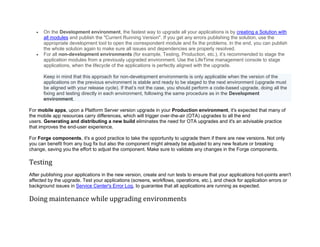 • On the Development environment, the fastest way to upgrade all your applications is by creating a Solution with
all modules and publish the "Current Running Version". If you get any errors publishing the solution, use the
appropriate development tool to open the correspondent module and fix the problems. In the end, you can publish
the whole solution again to make sure all issues and dependencies are properly resolved.
• For all non-development environments (for example, Testing, Production, etc.), it’s recommended to stage the
application modules from a previously upgraded environment. Use the LifeTime management console to stage
applications, when the lifecycle of the applications is perfectly aligned with the upgrade.
Keep in mind that this approach for non-development environments is only applicable when the version of the
applications on the previous environment is stable and ready to be staged to the next environment (upgrade must
be aligned with your release cycle). If that’s not the case, you should perform a code-based upgrade, doing all the
fixing and testing directly in each environment, following the same procedure as in the Development
environment.
For mobile apps, upon a Platform Server version upgrade in your Production environment, it's expected that many of
the mobile app resources carry differences, which will trigger over-the-air (OTA) upgrades to all the end
users. Generating and distributing a new build eliminates the need for OTA upgrades and it's an advisable practice
that improves the end-user experience.
For Forge components, it's a good practice to take the opportunity to upgrade them if there are new versions. Not only
you can benefit from any bug fix but also the component might already be adjusted to any new feature or breaking
change, saving you the effort to adjust the component. Make sure to validate any changes in the Forge components.
Testing
After publishing your applications in the new version, create and run tests to ensure that your applications hot-points aren't
affected by the upgrade. Test your applications (screens, workflows, operations, etc.), and check for application errors or
background issues in Service Center's Error Log, to guarantee that all applications are running as expected.
Doing maintenance while upgrading environments
 