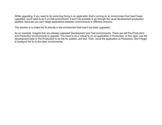 While upgrading, if you need to do some bug fixing in an application that's running on an environment that hasn't been
upgraded, you'll need to do it on that environment. It won't be possible to go through the usual development-production
pipeline, because you can't stage applications between environments in different versions.
The solution is to make the fix directly in the environment that hasn't yet been upgraded.
As an example, imagine that you already upgraded Development and Test environments. There are still Pre-Production
and Production environments to upgrade. You have to do a critical fix on an application in Production. In this case, use the
development tools in Pre-Production to do the fix, publish, and test. Then, move the application to Production. Don't forget
to backport the fix to the other environments.
 
