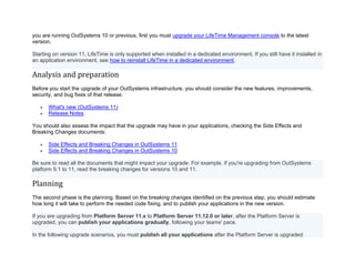 you are running OutSystems 10 or previous, first you must upgrade your LifeTime Management console to the latest
version.
Starting on version 11, LifeTime is only supported when installed in a dedicated environment. If you still have it installed in
an application environment, see how to reinstall LifeTime in a dedicated environment.
Analysis and preparation
Before you start the upgrade of your OutSystems infrastructure, you should consider the new features, improvements,
security, and bug fixes of that release:
• What's new (OutSystems 11)
• Release Notes
You should also assess the impact that the upgrade may have in your applications, checking the Side Effects and
Breaking Changes documents:
• Side Effects and Breaking Changes in OutSystems 11
• Side Effects and Breaking Changes in OutSystems 10
Be sure to read all the documents that might impact your upgrade. For example, if you're upgrading from OutSystems
platform 9.1 to 11, read the breaking changes for versions 10 and 11.
Planning
The second phase is the planning. Based on the breaking changes identified on the previous step, you should estimate
how long it will take to perform the needed code fixing, and to publish your applications in the new version.
If you are upgrading from Platform Server 11.x to Platform Server 11.12.0 or later, after the Platform Server is
upgraded, you can publish your applications gradually, following your teams' pace.
In the following upgrade scenarios, you must publish all your applications after the Platform Server is upgraded:
 