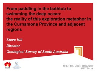 From paddling in the bathtub to
swimming the deep ocean:
the reality of this exploration metaphor in
the Curnamona Province and adjacent
regions
Steve Hill
Director
Geological Survey of South Australia
OPEN THE DOOR TO SOUTH
AUSTRALIA
 