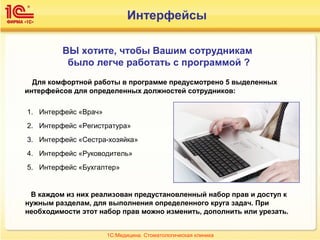 Интерфейсы
ВЫ хотите, чтобы Вашим сотрудникам
было легче работать с программой ?
Для комфортной работы в программе предусмотрено 5 выделенных
интерфейсов для определенных должностей сотрудников:
1. Интерфейс «Врач»
2. Интерфейс «Регистратура»
3. Интерфейс «Сестра-хозяйка»
4. Интерфейс «Руководитель»
5. Интерфейс «Бухгалтер»
В каждом из них реализован предустановленный набор прав и доступ к
нужным разделам, для выполнения определенного круга задач. При
необходимости этот набор прав можно изменить, дополнить или урезать.
1С:Медицина. Стоматологическая клиника
 