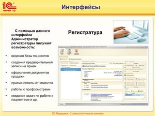 РегистратураС помощью данного
интерфейса
Администратор
регистратуры получает
возможность:
• ведения базы пациентов
• создания предварительной
записи на прием
• оформления документов
продажи
• приема оплаты от клиентов
• работы с профосмотрами
• создания задач по работе с
пациентами и др.
1С:Медицина. Стоматологическая клиника
Интерфейсы
 