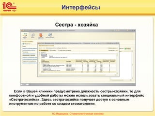 Сестра - хозяйка
Если в Вашей клиники предусмотрена должность сестры-хозяйки, то для
комфортной и удобной работы можно использовать специальный интерфейс
«Сестра-хозяйка». Здесь сестра-хозяйка получает доступ к основным
инструментам по работе со сладом стоматологии.
1С:Медицина. Стоматологическая клиника
Интерфейсы
 