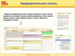 Предварительная запись
Журнал предварительной записи позволяет вести запись
пациентов на услуги клиники заблаговременно. При записи
можно указать: Дату, Время, Врача, Услугу, кабинет и
служебные метки.
1С:Медицина. Стоматологическая клиника
 
