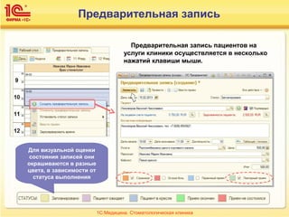 Предварительная запись пациентов на
услуги клиники осуществляется в несколько
нажатий клавиши мыши.
1С:Медицина. Стоматологическая клиника
Предварительная запись
Для визуальной оценки
состояния записей они
окрашиваются в разные
цвета, в зависимости от
статуса выполнения
 