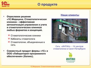 О продукте
• Отраслевое решение
«1С:Медицина. Стоматологическая
клиника» - эффективная
автоматизация управления и учета
в стоматологических клиниках
любых форматов и концепций.
 Стоматологические клиники
 Кабинеты стоматолога
 Стоматологии, объединенные в
сеть
• Совместный продукт фирмы «1С» и
ООО «Лаборатория программного
обеспечения» (Хеликс).
Наши клиенты
Сеть «ИНТАН» - 14 центров
стоматологии в Санкт-Петербурге
1С:Медицина. Стоматологическая клиника
 