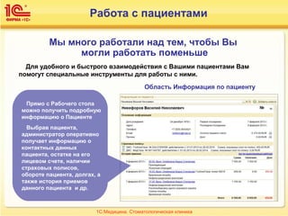 Работа с пациентами
Для удобного и быстрого взаимодействия с Вашими пациентами Вам
помогут специальные инструменты для работы с ними.
Область Информация по пациенту
Мы много работали над тем, чтобы Вы
могли работать поменьше
Прямо с Рабочего стола
можно получить подробную
информацию о Пациенте
Выбрав пациента,
администратор оперативно
получает информацию о
контактных данных
пациента, остатке на его
лицевом счете, наличии
страховых полисов,
обороте пациента, долгах, а
также история приемов
данного пациента и др.
1С:Медицина. Стоматологическая клиника
 
