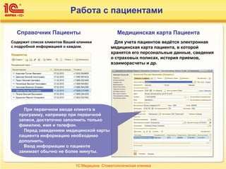 Работа с пациентами
При первичном вводе клиента в
программу, например при первичной
записи, достаточно заполнить только
фамилию, имя и телефон.
Перед заведением медицинской карты
пациента информацию необходимо
дополнить.
Ввод информации о пациенте
занимает обычно не более минуты.
Медицинская карта ПациентаСправочник Пациенты
Для учета пациентов ведётся электронная
медицинская карта пациента, в которой
хранятся его персональные данные, сведения
о страховых полисах, история приемов,
взаиморасчеты и др.
Содержит список клиентов Вашей клиники
с подробной информацией о каждом.
1С:Медицина. Стоматологическая клиника
 