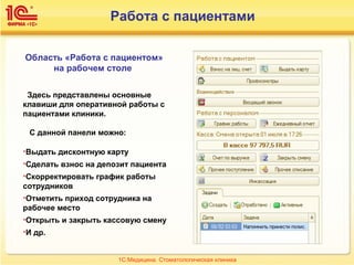 Работа с пациентами
Область «Работа с пациентом»
на рабочем столе
Здесь представлены основные
клавиши для оперативной работы с
пациентами клиники.
С данной панели можно:
•Выдать дисконтную карту
•Сделать взнос на депозит пациента
•Скорректировать график работы
сотрудников
•Отметить приход сотрудника на
рабочее место
•Открыть и закрыть кассовую смену
•И др.
1С:Медицина. Стоматологическая клиника
 