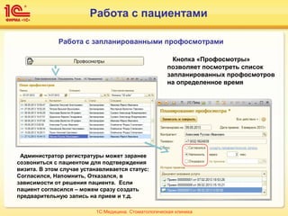 Работа с пациентами
Работа с запланированными профосмотрами
Кнопка «Профосмотры»
позволяет посмотреть список
запланированных профосмотров
на определенное время
Администратор регистратуры может заранее
созвониться с пациентом для подтверждения
визита. В этом случае устанавливается статус:
Согласился, Напомнить, Отказался, в
зависимости от решения пациента. Если
пациент согласился – можем сразу создать
предварительную запись на прием и т.д.
1С:Медицина. Стоматологическая клиника
 