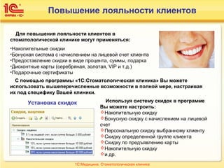 Повышение лояльности клиентов
Для повышения лояльности клиентов в
стоматологической клинике могут применяться:
•Накопительные скидки
•Бонусная система с начислением на лицевой счет клиента
•Предоставление скидки в виде процента, суммы, подарка
•Дисконтные карты (серебряная, золотая, VIP и т.д.)
•Подарочные сертификаты
Используя систему скидок в программе
Вы можете настроить:
Накопительную скидку
Бонусную скидку с начислением на лицевой
счет
Персональную скидку выбранному клиенту
Скидку определенной группе клиента
Скидку по предъявлению карты
Накопительную скидку
и др.
С помощью программы «1С:Стоматологическая клиника» Вы можете
использовать вышеперечисленные возможности в полной мере, настраивая
их под специфику Вашей клиники.
Установка скидок
1С:Медицина. Стоматологическая клиника
 