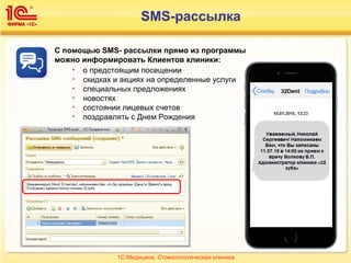 1С:Медицина. Стоматологическая клиника
С помощью SMS- рассылки прямо из программы
можно информировать Клиентов клиники:
• о предстоящим посещении
• скидках и акциях на определенные услуги
• специальных предложениях
• новостях
• состоянии лицевых счетов
• поздравлять с Днем Рождения
SMS-рассылка
 