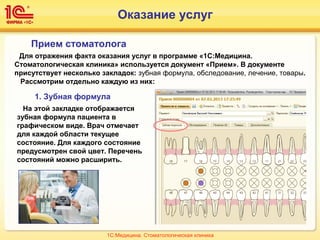 Оказание услуг
Для отражения факта оказания услуг в программе «1С:Медицина.
Стоматологическая клиника» используется документ «Прием». В документе
присутствует несколько закладок: зубная формула, обследование, лечение, товары.
Рассмотрим отдельно каждую из них:
Прием стоматолога
1. Зубная формула
На этой закладке отображается
зубная формула пациента в
графическом виде. Врач отмечает
для каждой области текущее
состояние. Для каждого состояние
предусмотрен свой цвет. Перечень
состояний можно расширить.
1С:Медицина. Стоматологическая клиника
 